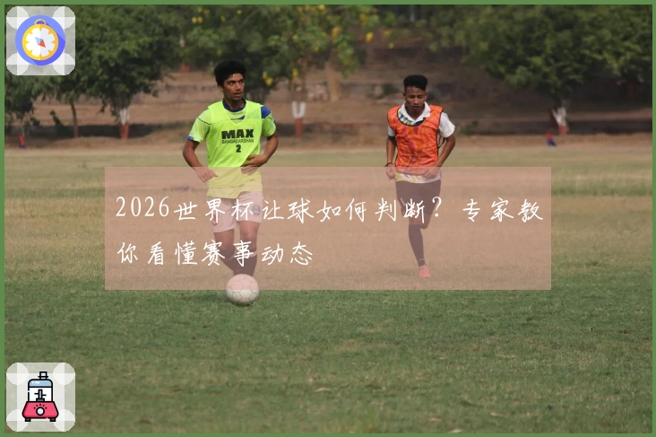 2026世界杯让球如何判断？专家教你看懂赛事动态
